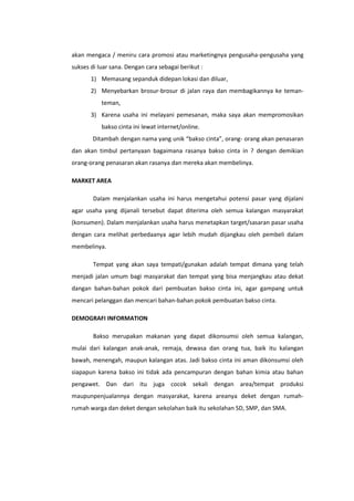 akan mengaca / meniru cara promosi atau marketingnya pengusaha-pengusaha yang
sukses di luar sana. Dengan cara sebagai berikut :
1) Memasang sepanduk didepan lokasi dan diluar,
2) Menyebarkan brosur-brosur di jalan raya dan membagikannya ke temanteman,
3) Karena usaha ini melayani pemesanan, maka saya akan mempromosikan
bakso cinta ini lewat internet/online.
Ditambah dengan nama yang unik “bakso cinta”, orang- orang akan penasaran
dan akan timbul pertanyaan bagaimana rasanya bakso cinta in ? dengan demikian
orang-orang penasaran akan rasanya dan mereka akan membelinya.
MARKET AREA
Dalam menjalankan usaha ini harus mengetahui potensi pasar yang dijalani
agar usaha yang dijanali tersebut dapat diterima oleh semua kalangan masyarakat
(konsumen). Dalam menjalankan usaha harus menetapkan target/sasaran pasar usaha
dengan cara melihat perbedaanya agar lebih mudah dijangkau oleh pembeli dalam
membelinya.
Tempat yang akan saya tempati/gunakan adalah tempat dimana yang telah
menjadi jalan umum bagi masyarakat dan tempat yang bisa menjangkau atau dekat
dangan bahan-bahan pokok dari pembuatan bakso cinta ini, agar gampang untuk
mencari pelanggan dan mencari bahan-bahan pokok pembuatan bakso cinta.
DEMOGRAFI INFORMATION
Bakso merupakan makanan yang dapat dikonsumsi oleh semua kalangan,
mulai dari kalangan anak-anak, remaja, dewasa dan orang tua, baik itu kalangan
bawah, menengah, maupun kalangan atas. Jadi bakso cinta ini aman dikonsumsi oleh
siapapun karena bakso ini tidak ada pencampuran dengan bahan kimia atau bahan
pengawet. Dan dari itu juga cocok sekali dengan area/tempat produksi
maupunpenjualannya dengan masyarakat, karena areanya deket dengan rumahrumah warga dan deket dengan sekolahan baik itu sekolahan SD, SMP, dan SMA.

 