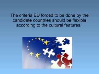 The criteria EU forced to be done by the candidate countries should be flexible according to the cultural features.  