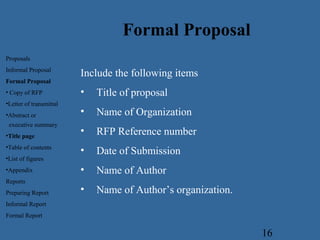 16
Include the following items
• Title of proposal
• Name of Organization
• RFP Reference number
• Date of Submission
• Name of Author
• Name of Author’s organization.
Proposals
Informal Proposal
Formal Proposal
• Copy of RFP
•Letter of transmittal
•Abstract or
executive summary
•Title page
•Table of contents
•List of figures
•Appendix
Reports
Preparing Report
Informal Report
Formal Report
Formal Proposal
 