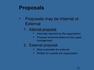 21
Proposals
• Proposals may be Internal or
External
1. Internal proposal
 Internally required by the organization
 Propose recommendation to the upper
management
2. External proposal
 Most proposals are external
 Written for outside the organization
 