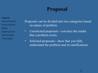 3
Proposals can be divided into two categories based
on nature of problem.
• Unsolicited proposals:- convince the reader
that a problem exists.
• Solicited proposals:- show that you fully
understand the problem and its ramifications.
Proposal
Proposals
Informal Proposal
Formal Proposals
Reports
Preparing Report
Informal Report
Formal Report
 