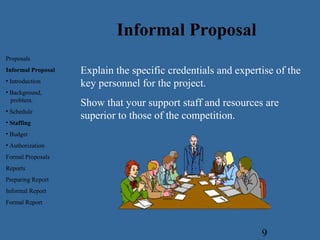 9
Explain the specific credentials and expertise of the
key personnel for the project.
Show that your support staff and resources are
superior to those of the competition.
Informal Proposal
Proposals
Informal Proposal
• Introduction
• Background,
problem.
• Schedule
• Staffing
• Budget
• Authorization
Formal Proposals
Reports
Preparing Report
Informal Report
Formal Report
 
