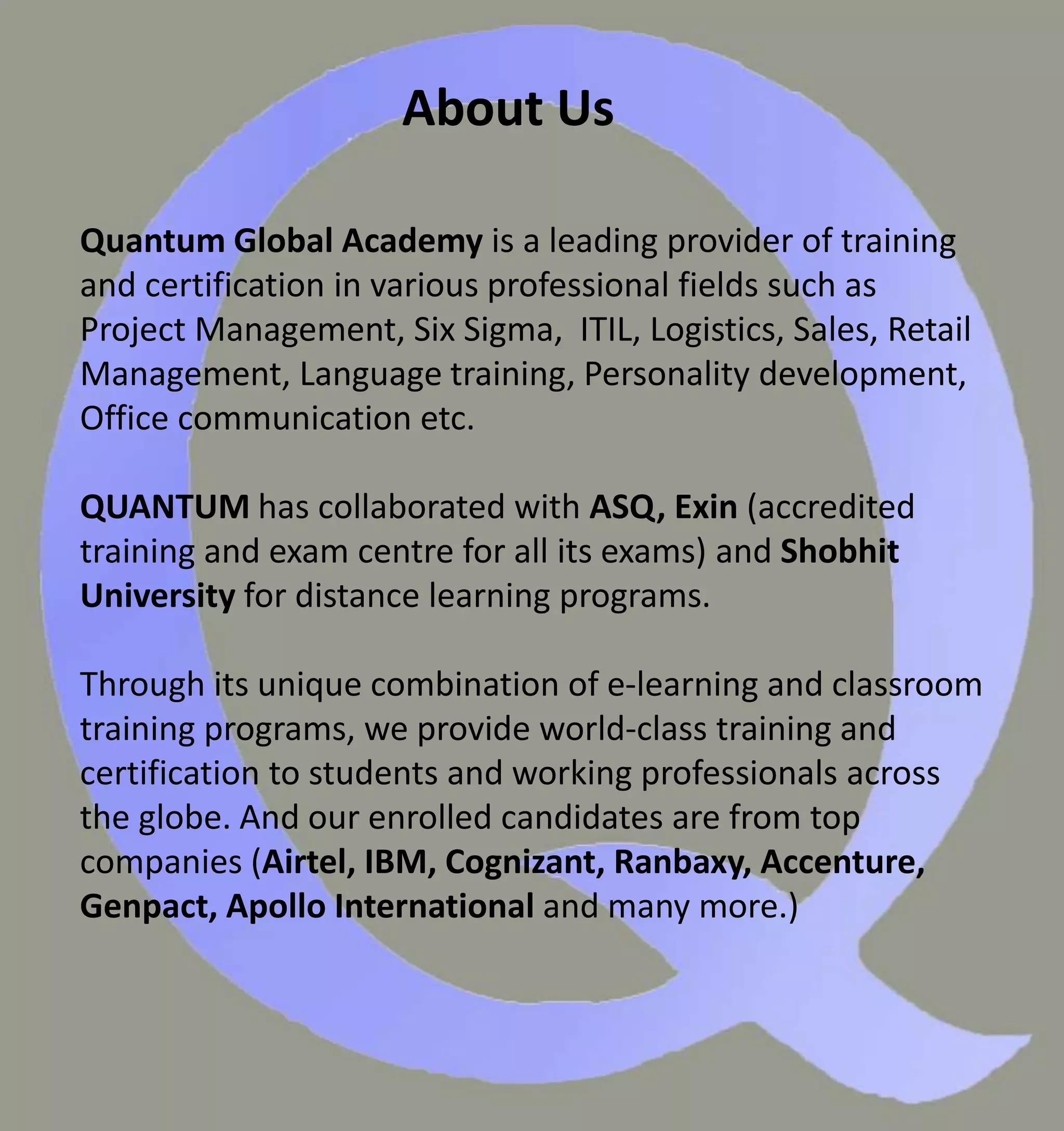 About Us
Quantum Global Academy is a leading provider of training
and certification in various professional fields such as
Project Management, Six Sigma, ITIL, Logistics, Sales, Retail
Management, Language training, Personality development,
Office communication etc.
QUANTUM has collaborated with ASQ, Exin (accredited
training and exam centre for all its exams) and Shobhit
University for distance learning programs.
Through its unique combination of e-learning and classroom
training programs, we provide world-class training and
certification to students and working professionals across
the globe. And our enrolled candidates are from top
companies (Airtel, IBM, Cognizant, Ranbaxy, Accenture,
Genpact, Apollo International and many more.)
 