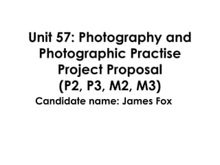 Unit 57: Photography and
Photographic Practise
Project Proposal
(P2, P3, M2, M3)
Candidate name: James Fox
 