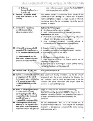 This is a proposal writing sample for reference only
10
d. Industry
interaction/knowhow
transferred
and evaluation studies for Asia Pacific (UNESCAP)
and African Countries (AfDB).
8. Summary of similar work
being done elsewhere in the
country
The present project – combining both key-word and
context based data-mining – is a unique work of its kind
incorporating technological and legal aspects of Internet-
monitoring issues. To our knowledge, no similar work is
going on at present.
9. Information regarding
specific intermediate
milestones (year-wise)
By the end of the 1st year :
1. Development of prototype software
2. Draft Training manual/handbook ready for testing.
By the end of 2nd year :
1. Pilot study conducted successfully training 100 senior
officials (Civil & Police) on the software
2. Final products (Software, training manual &
handbook) ready for production/dissemination.
10. (a) Specific problems, hold-
ups and difficulties foreseen
in the implementation of proj.
(b) If the answer is not Nil,
how does Chief Investigator
propose to overcome them?
1. Delay in release of funds at various stages.
2. Delay in nomination of suitable officials for training.
3. Multi-lingual nature of the states
1. UCs/Reports are submitted on time
2. Prior nomination/letters of intent sought at the
beginning of the project.
3. Feasibility on a multi-lingual version of the training
manual and software will be explored.
11. Detailed PERT/BAR Chart Attached as Annexure: 1
12. Details of possible alternative
arrangements if the Chief
Investigator leaves institution
or is unable for any other
reason to continue on this
project.
Two additional faculty members are to be closely
associated with the project including the Director the
IIM, Kashipur. One of them will take over as CI and
continue the work. Moreover, the project staff will
continue to work on the project
13. Name of other organizations
in India/Abroad jointly
participating in this effort,
extent of their involvement,
specific division of
responsibility, accountability
Dept. of Computer and Information Technology,
Gauhati University, Guwahati 781014 will extend its
advance computing facilities and services of its research
scholars (volunteers) to design and develop the
software.
14. List the personnel already
working in the organization
who would be transferred to
work full time on this project.
All the development work is to be carried out by
Masters/PhD students in 2nd
year project and by Project
Engineers to be recruited temporarily for trials, training
and monitoring work.
 