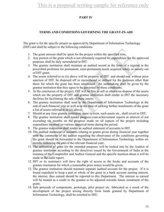 This is a proposal writing sample for reference only
13
PART IV
TERMS AND CONDITIONS GOVERNING THE GRANT-IN-AID
The grant is for the specific project as approved by Department of Information Technology
(DIT) and shall be subject to the following conditions:
1. The grant amount shall be spent for the project within the specified time,
2. Any portion of the grant which is not ultimately required for expenditure for the approved
purposes shall be duly surrendered to DIT.
3. The grantee institution shall maintain an audited record in the form of a register in the
prescribed proforma for permanent, semi-permanent assets acquired solely or mainly out
of DIT grant;
4. The assets referred to in (ii) above will be property of DIT and should not, without prior
sanction of DIT, be disposed off or encumbered or utilised for the purposes other than
those for which the grant has been sanctioned. An undertaking shall be given by the
grantee institution that they agree to be governed by these conditions;
5. At the conclusion of the project, DIT will be free to sell or otherwise dispose of the assets
which are the property of DIT and grantee institution shall render to DIT the necessary
facilities for facilitating the sale of these assets;
6. The grantee institution shall send to the Department of Information Technology at the
end of each financial year as well as at the time of seeking further instalments of the grant
a list of assets referred to in (ii) above;
7. Should at any time grantee institution cease to exist, such assets etc., shall revert to DIT;
8. The grantee institution shall render progress-cum-achievement reports at interval of not
exceeding six months on the progress made on all aspects of the project including
expenditure incurred on various approved items during the period.
9. The grantee institution shall render an audited statement of accounts to DIT.
10. The audited statement of accounts relating to grants given during financial year together
with the comments of the auditor regarding the observance of the conditions governing
the grant should be forwarded to the Department of Information Technology within six
months following the end of the relevant financial year;
11. The utilisation of grant for the intended purposes will be looked into by the Auditor of
grantee institution according to the directives issued by the Government of India at the
instance of the Comptroller and Auditor General and the specific mention about it will be
made in the audit report;
12. DIT or its nominee/s will have the right of access to the books and accounts of the
grantee institution for which a reasonable prior notice would be given;
13. The grantee institution should maintain separate audited account for the project. If it is
found expedient to keep a part or whole of the grant in a bank account earning interest,
the interest, thus earned should be reported to this Department. The interest so earned
will be treated as a credit to the grantee to be adjusted towards future instalment of the
grant;
14. Sale proceeds of components, prototype, pilot project etc. fabricated as a result of the
development of the project arising directly from funds granted by Department of
Information Technology, shall be remitted to DIT;
 