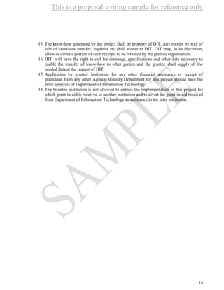 This is a proposal writing sample for reference only
14
15. The know-how generated by the project shall be property of DIT. Any receipt by way of
sale of knowhow transfer, royalties etc shall accrue to DIT. DIT may, in its discretion,
allow or direct a portion of such receipts to be retained by the grantee organisation;
16. DIT will have the right to call for drawings, specifications and other data necessary to
enable the transfer of know-how to other parties and the grantee shall supply all the
needed data at the request of DIT;
17. Application by grantee institution for any other financial assistance or receipt of
grant/loan from any other Agency/Ministry/Department for this project should have the
prior approval of Department of Information Technology.
18. The Grantee institution is not allowed to entrust the implementation of this project for
which grant-in-aid is received to another institution and to divert the grant-in-aid received
from Department of Information Technology as assistance to the later institution.
 