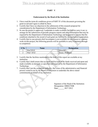 This is a proposal writing sample for reference only
15
PART V
Endorsement by the Head of the Institution
1. I have read the terms & conditions given at PART IV of this document governing the
grant-in-aid and I agree to abide by them.
2. I certify that I have no objection to the submission of this research proposal for
consideration by the Department of Information Technology.
3. In case the project is approved, I undertake to make available facilities to carry it out, to
arrange for the submission of periodic progress reports and other information that may be
required by the Department of Information Technology and In general to ensure that the
conditions attached to the award of such grant are fulfilled by my institution/organisation.
4. I certify that in case present chief investigator is not available for any reason to continue
work on this project, the following persons will be available to carry it maintain through
to completion:
S No Name Designation
1 Prof XYZ Director
2 Prof XYZ Assoc. Professor
5. I certify that the facilities mentioned in the body of this report are available at my
institution.
6. I certify that I shall ensure that accounts will be kept of the funds received and spent and
made available on demand, as specified and required by the Department of Information
Technology.
7. I certify that I am the competent authority, the virtue of the administrative and financial
powers vested in me by the Board of Governors to undertake the above stated
commitments on behalf of my institution.
Signature of the Head of the Institution
Designation: DIRECTOR
Date:______ OCT 2012
 