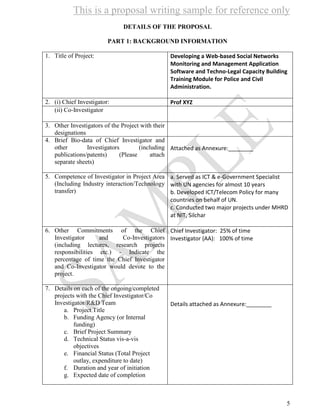 This is a proposal writing sample for reference only
5
DETAILS OF THE PROPOSAL
PART 1: BACKGROUND INFORMATION
1. Title of Project: Developing a Web-based Social Networks
Monitoring and Management Application
Software and Techno-Legal Capacity Building
Training Module for Police and Civil
Administration.
2. (i) Chief Investigator: Prof XYZ
(ii) Co-Investigator
3. Other Investigators of the Project with their
designations
4. Brief Bio-data of Chief Investigator and
other Investigators (including
publications/patents) (Please attach
separate sheets)
Attached as Annexure:________
5. Competence of Investigator in Project Area
(Including Industry interaction/Technology
transfer)
a. Served as ICT & e-Government Specialist
with UN agencies for almost 10 years
b. Developed ICT/Telecom Policy for many
countries on behalf of UN.
c. Conducted two major projects under MHRD
at NIT, Silchar
6. Other Commitments of the Chief
Investigator and Co-Investigators
(including lectures, research projects
responsibilities etc.) - Indicate the
percentage of time the Chief Investigator
and Co-Investigator would devote to the
project.
Chief Investigator: 25% of time
Investigator (AA): 100% of time
7. Details on each of the ongoing/completed
projects with the Chief Investigator/Co
Investigator/R&D Team
a. Project Title
b. Funding Agency (or Internal
funding)
c. Brief Project Summary
d. Technical Status vis-a-vis
objectives
e. Financial Status (Total Project
outlay, expenditure to date)
f. Duration and year of initiation
g. Expected date of completion
Details attached as Annexure:________
 