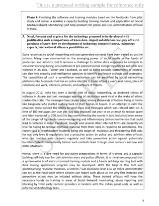 This is a proposal writing sample for reference only
8
Phase 4: Finalizing the software and training modules based on the feedbacks from pilot
study and deliver a scalable a capacity building training module and application on Social
Media/Network Monitoring (self-help product) for police and civil administration officials
in India.
3. Need, forecast and urgency for the technology proposed to be developed with
justification such as importance of know-how, import substitution role, pay off w.r.t.
purchase of know-how or development of technology competitiveness, technology
exports, international alliances possibilities etc.
State responses to social networking and user generated contents have been varied across the
nations. Many have commented on the emerging power of social media in the hands of
protesters and activists, but it remains a challenge to define state responses to contents in
social networking during any outbreak of pre-planned rumor mongering prior to and after any
violence in an area. Twitter and Facebook, as well as being possible instruments of protest,
can also help security and intelligence agencies to identify and locate activists and protesters.
The capabilities of such a surveillance mechanism can be amplified by social networking
platforms like Facebook that link an online identity to (most often) a user's real name, place of
residence and work, interests, pictures, and network of friends.
In august 2012, India has seen a darker side of social networking, as doctored videos of
violence in Assam and text messages warning of retaliation went viral in the wake of ethnic
clashes the state. The messages have caused panic among thousands of Indians living in metro
like Bangalore who started rushing back to their homes in Assam. In an attempt to calm the
situation, India banned the ability to send mass text messages which was relaxed later on. A
limit of 100 messages per user per day was imposed last year in an attempt to reduce spam
and later increased to 200, but this was overturned by the courts in July. India has been aware
of the danger of high-tech rumour-mongering and inflammatory content on the site that could
lead to violence in India. Facebook, Google and several other Internet firms are presently on
trial for failing to remove offensive material from their sites in response to complaints. The
recent case of Northeastern students being the target of malicious and threatening SMS asks
for not only laws & regulations but a proactive action by police and administrative officials
who can monitor web contents regularly and take preventive action against potentially
harmful contents immediately before such contents lead to large scale rumours and law and
order situations.
Hence, there is a dire need for pro-active preparations in terms of training and a capacity
building self-help tool for civil administrators and police officials. It is therefore proposed that
a system-wide brief and customized training module and a handy self-help learning tool with
data mining application program may be developed. With the help of this tool and
accompanying resource materials, a District / Sub-Divisional level Civil or Police administrator
can act as the focal point where citizens can report such abuse at the very first instance and
preventive action may be initiated without delay. These trained officials will have the
necessary hands on training in areas of Social Network monitoring, abuse reporting and
blocking by third party content providers in tandem with the Indian penal code as well as
Information technology laws.
 