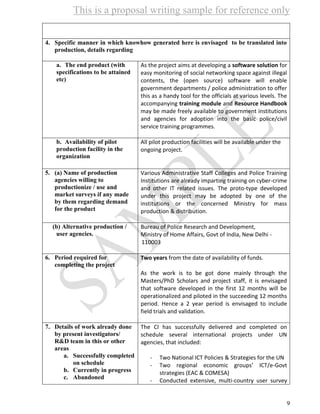 This is a proposal writing sample for reference only
9
4. Specific manner in which knowhow generated here is envisaged to be translated into
production, details regarding
a. The end product (with
specifications to be attained
etc)
As the project aims at developing a software solution for
easy monitoring of social networking space against illegal
contents, the (open source) software will enable
government departments / police administration to offer
this as a handy tool for the officials at various levels. The
accompanying training module and Resource Handbook
may be made freely available to government institutions
and agencies for adoption into the basic police/civil
service training programmes.
b. Availability of pilot
production facility in the
organization
All pilot production facilities will be available under the
ongoing project.
5. (a) Name of production
agencies willing to
productionize / use and
market surveys if any made
by them regarding demand
for the product
Various Administrative Staff Colleges and Police Training
Institutions are already imparting training on cyber-crime
and other IT related issues. The proto-type developed
under this project may be adopted by one of the
institutions or the concerned Ministry for mass
production & distribution.
(b) Alternative production /
user agencies.
4. Bureau of Police Research and Development,
5. Ministry of Home Affairs, Govt of India, New Delhi -
110003
6. Period required for
completing the project
Two years from the date of availability of funds.
As the work is to be got done mainly through the
Masters/PhD Scholars and project staff, it is envisaged
that software developed in the first 12 months will be
operationalized and piloted in the succeeding 12 months
period. Hence a 2 year period is envisaged to include
field trials and validation.
7. Details of work already done
by present investigators/
R&D team in this or other
areas
a. Successfully completed
on schedule
b. Currently in progress
c. Abandoned
The CI has successfully delivered and completed on
schedule several international projects under UN
agencies, that included:
- Two National ICT Policies & Strategies for the UN
- Two regional economic groups’ ICT/e-Govt
strategies (EAC & COMESA)
- Conducted extensive, multi-country user survey
 