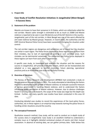 This is a proposal sample for reference only
1. Project title
Case Study of Conflict Resolution Initiatives in Jangalmahal (West Bengal)
– A Success Story
2. Statement of the problem
Maoists are known to have their presence in 21 States, which are collectively called the
red corridor. Maoist cadre strength is estimated to be as much as 25000 and Maoist
violence is reported to be seen in over 90 districts out of the 627 districts in the country.
Jangalmahal, part of the red corridor, in West Bengal was one of the worst affected by
anti-state violence by Maoist groups. However, in recent times, the authorities and the
CRPF (Central Reserve Police Force) have been successful in bringing the situation under
control.
The red corridor regions are dangerous and sometimes out of bound but the situation
are similar in each region. The Police forces deployed in these regions have to learn from
their mistakes, due to lack of experience of working in such sensitive areas. Such
mistakes can be detrimental sometimes. The authorities and Police forces deployed in
these regions can learn from each other’s experiences.
A specific case study, to investigate and evaluate the situation and the reasons for
success in Jangalmahal, will provide invaluable lessons, which can be incorporated and
adopted as a new approach to conflict resolution, future planning, operational
practices,and as an illustrative case study during Police training.
3. Overview of literature
The Bureau of Police Research and Development (BPR&D) had conducted a study on
Maoist violence throughout India in 2011. The study attempted at identifying the factors
that led to development and growth of Maoist violence; to evaluate successful measure
of various government in handling Maoist violence; and to understand the factors
influencing public perception of Maoist violence. However, due to obvious challenges
faced in carrying out such research, the scope of the study was large but the depth was
limited. Further, not many specific case studies have been conducted in this area till
date.
Conducting detailed case studies to record the experiences of the local police forces,
authorities, etc in these regions is an empirical step towards training the police forces in
handling similar situations around the country.
4. The conceptual framework
Qualitative research method, Case study, will be used to conduct an in-depth study of
the success story in Jangalmahal. Case study is an excellent method to understand a
complex issue as it highlights detailed contextual analysis of events and their mutual
association. In absence of existing data, we can gather primary data. Table below lists
 