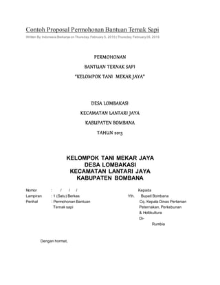 Contoh Proposal Permohonan Bantuan Ternak Sapi
Written By Indonesia Berkarya on Thursday, February 5, 2015 | Thursday, February 05, 2015
PERMOHONAN
BANTUAN TERNAK SAPI
“KELOMPOK TANI MEKAR JAYA”
DESA LOMBAKASI
KECAMATAN LANTARI JAYA
KABUPATEN BOMBANA
TAHUN 2013
KELOMPOK TANI MEKAR JAYA
DESA LOMBAKASI
KECAMATAN LANTARI JAYA
KABUPATEN BOMBANA
Nomor : / / / Kepada
Lampiran : 1 (Satu) Berkas Yth. Bupati Bombana
Perihal : Permohonan Bantuan Cq. Kepala Dinas Pertanian
Ternak sapi Peternakan, Perkebunan
& Holtikultura
Di-
Rumbia
Dengan hormat,
 