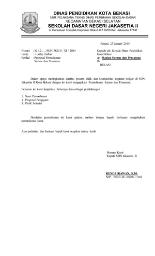 DINAS PENDIDIKAN KOTA BEKASI
UNIT PELAKSANA TEKNIS DINAS PEMBINAAN SEKOLAH DASAR
KECAMATAN BEKASI SELATAN
SEKOLAH DASAR NEGERI JAKASETIA II
Jl. Persatuan Komplek Depnaker Blok-B RT 05/05 Kel. Jakasetia 17147
Bekasi, 23 Januari 2015
Nomor : 421.2/…./SDN JKS II / XI / 2015 Kepada yth. Kepala Dinas Pendidikan
Lamp. : 1 (satu) berkas Kota Bekasi
Perihal : Proposal Permohonan up : Bagian Sarana dan Prasarana
Sarana dan Prasarana Di
BEKASI
Dalam upaya meningkatkan kualitas peserta didik dan kondusivitas kegiatan belajar di SDN
Jakasetia II Kota Bekasi, dengan ini kami mengajukan Permohonan Sarana dan Prasarana.
Bersama ini kami lampirkan beberapa data sebagai pertimbangan :
1. Surat Permohonan
2. Proposal Pengajuan
3. Profil Sekolah
Demikian permohonan ini kami ajukan, mohon kiranya bapak berkenan mengabulkan
permohonan kami.
Atas perhatian dan bantuan bapak kami ucapkan terima kasih.
Hormat Kami
Kepala SDN Jakasetia II
HENDI IRAWAN, S.Pd.
NIP. 19610128 198204 1 002
 