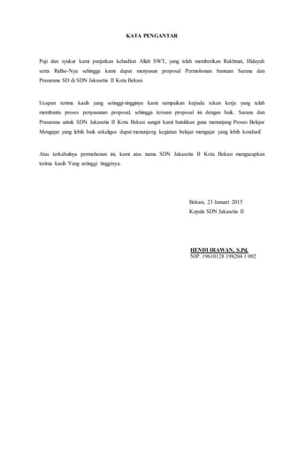 KATA PENGANTAR
Puji dan syukur kami panjatkan kehadirat Allah SWT, yang telah memberikan Rakhmat, Hidayah
serta Ridho-Nya sehingga kami dapat menyusun proposal Permohonan bantuan Sarana dan
Prasarana SD di SDN Jakasetia II Kota Bekasi.
Ucapan terima kasih yang setinggi-tingginya kami sampaikan kepada rekan kerja yang telah
membantu proses penyusunan proposal, sehingga tersusn proposal ini dengan baik. Sarana dan
Prasarana untuk SDN Jakasetia II Kota Bekasi sangat kami butuhkan guna menunjang Proses Belajar
Mengajar yang lebih baik sekaligus dapat menunjang kegiatan belajar mengajar yang lebih kondusif.
Atas terkabulnya permohonan ini, kami atas nama SDN Jakasetia II Kota Bekasi mengucapkan
terima kasih Yang setinggi tingginya.
Bekasi, 23 Januari 2015
Kepala SDN Jakasetia II
HENDI IRAWAN, S.Pd.
NIP. 19610128 198204 1 002
 