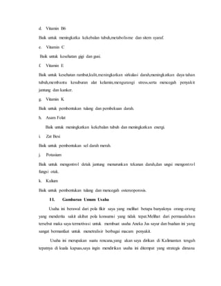 d. Vitamin B6
Baik untuk meningkatka kekebalan tubuh,metabolisme dan sitem syaraf.
e. Vitamin C
Baik untuk kesehatan gigi dan gusi.
f. Vitamin E
Baik untuk kesehatan rambut,kulit,meningkatkan sirkulasi darah,meningkatkan daya tahan
tubuh,membantu kesuburan alat kelamin,mengurangi stress,serta mencegah penyakit
jantung dan kanker.
g. Vitamin K
Baik untuk pembentukan tulang dan pembekuan darah.
h. Asam Folat
Baik untuk meningkatkan kekebalan tubuh dan meningkatkan energi.
i. Zat Besi
Baik untuk pembentukan sel darah merah.
j. Potasium
Baik untuk mengontrol detak jantung menurunkan tekanan darah,dan ungsi mengontrol
fungsi otak.
k. Kalium
Baik untuk pembentukan tulang dan mencegah ostereoporosis.
I I. Gambaran Umum Usaha
Usaha ini berawal dari pola fikir saya yang melihat betapa banyaknya orang-orang
yang menderita sakit akibat pola konsumsi yang tidak tepat.Melihat dari permasalahan
tersebut maka saya termotivasi untuk membuat usaha Aneka Jus sayur dan buahan ini yang
sangat bermanfaat untuk menetralisir berbagai macam penyakit.
Usaha ini merupakan suatu rencana,yang akan saya dirikan di Kalimantan tengah
tepatnya di kuala kapuas,saya ingin mendirikan usaha ini ditempat yang strategis dimana
 