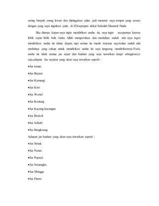 sering banyak orang lewati dan dipinggiran jalan. jadi menurut saya tempat yang sesuai
dengan yang saya inginkan yaitu di Jl.Soeprapto dekat Sekolah Manarul Huda.
Jika ditanya kapan saya ingin mendirikan usaha ini, saya ingin secepatnya karena
lebih cepat lebih baik. kalau Allah mengizinkan dan modalnya sudah ada saya ingin
mendirikan usaha ini tahun depan, tapi semua itu masih rencana saja.kalau sudah ada
modalnya yang cukup untuk mendirikan usaha ini saya langsung mendirikannya.Pada
usaha ini tidak semua jus sayur dan buahan yang saya tawarkan tetapi sebagiannya
saja,adapun Jus sayuran yang akan saya tawarkan seperti :
Jus tomat,
Jus Bayam
Jus Kemangi
Jus Kiwi
Jus Wortel
Jus Kentang
Jus Kacang-kacangan
Jus Brokoli
Jus Seledri
Jus Bengkoang
Adapun jus buahan yang akan saya tawarkan seperti :
Jus Sirsak
Jus Nenas
Jus Pepaya
Jus Semangka
Jua Mangga
Jus Duren
 
