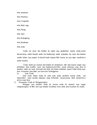 Jus mentimun
Jus Stroberry
Jus Cempedak
Jus Buah naga
Jus Pisang
Jus Apel
Jus Kelengkeng
Jus Rambutan.
Jus Jeruk
Usaha Jus sayur dan buahan ini dapat saya gambarkan seperti usaha-usaha
lain,memang sudah banyak usaha Jus buahan,tapi untuk penjualan Jus sayur dan buahan
sendiri belum saya jumpai di daerah kuala kapuas.Oleh karena itu saya ingin mendirikan
usaha tersebut.
Usaha Aneka jus sayuran dan buahan ini mempunyai nilai plus karena sangat saya
perhatikan akan kualitas sayur dan buahnya,kesterillan semua prabotan yang akan di
gunakan untuk jus sayur dan buah dan tidak ada bahan tambahan seperti bahan kimia,agar
para konsumen puas,tidak jera dan terus berlangganan.
a). Jenis Usaha
Jenis usaha dalam usaha ini yaitu jenis usaha produksi karena usaha sini
meproduksi suatu produk minuman yang berbentuk jus,prosesnya tidak memerlukan
proses yang lama.
1) Pernyataan Usaha ini Menguntungkan
Mengapa saya memilih usaha ini ,karena usaha ini menurut saya sangat
menguntungkan di lihat dari segi manfaat kesehatan serta untuk para kosumen itu sendiri.
 