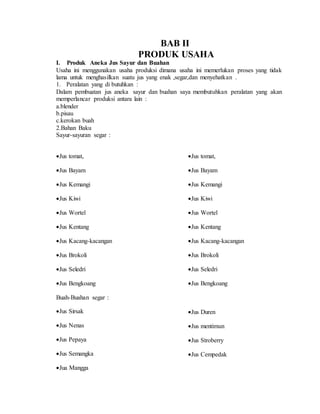 BAB II
PRODUK USAHA
I. Produk Aneka Jus Sayur dan Buahan
Usaha ini menggunakan usaha produksi dimana usaha ini memerlukan proses yang tidak
lama untuk menghasilkan suatu jus yang enak ,segar,dan menyehatkan .
1. Peralatan yang di butuhkan :
Dalam pembuatan jus aneka sayur dan buahan saya membutuhkan peralatan yang akan
memperlancar produksi antara lain :
a.blender
b.pisau
c.kerokan buah
2.Bahan Baku
Sayur-sayuran segar :
Jus tomat,
Jus Bayam
Jus Kemangi
Jus Kiwi
Jus Wortel
Jus Kentang
Jus Kacang-kacangan
Jus Brokoli
Jus Seledri
Jus Bengkoang
Jus tomat,
Jus Bayam
Jus Kemangi
Jus Kiwi
Jus Wortel
Jus Kentang
Jus Kacang-kacangan
Jus Brokoli
Jus Seledri
Jus Bengkoang
Buah-Buahan segar :
Jus Sirsak
Jus Nenas
Jus Pepaya
Jus Semangka
Jua Mangga

Jus Duren
Jus mentimun
Jus Stroberry
Jus Cempedak
 