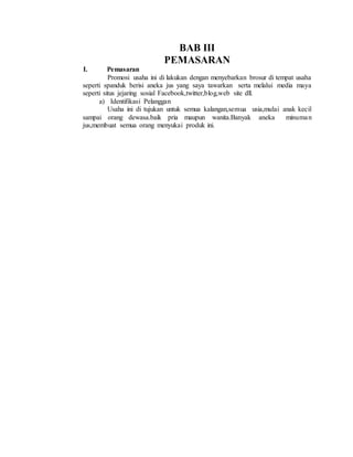 BAB III
PEMASARAN
I. Pemasaran
Promosi usaha ini di lakukan dengan menyebarkan brosur di tempat usaha
seperti spanduk berisi aneka jus yang saya tawarkan serta melalui media maya
seperti situs jejaring sosial Facebook,twitter,blog,web site dll.
a) Identifikasi Pelanggan
Usaha ini di tujukan untuk semua kalangan,semua usia,mulai anak kecil
sampai orang dewasa.baik pria maupun wanita.Banyak aneka minuman
jus,membuat semua orang menyukai produk ini.
 