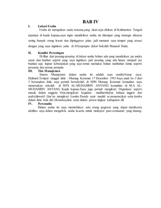 BAB IV
I. Lokasi Usaha
Usaha ini merupakan suatu rencana,yang akan saya dirikan di Kalimantan Tengah
tepatnya di kuala kapuas,saya ingin mendirikan usaha ini ditempat yang strategis dimana
sering banyak orang lewati dan dipinggiran jalan. jadi menurut saya tempat yang sesuai
dengan yang saya inginkan yaitu di Jl.Soeprapto dekat Sekolah Manarul Huda.
II. Kondisi Persaingan
Di lihat dari pesaing-pesaing di lokasi usaha belum ada yang mendirikan jus aneka
sayur dan buahan seperti yang saya inginkan jadi pesaing yang ada hanya menjual jus
buahan saja itupun kebanyakan yang saya temui memakai bahan tambahan kimia seperti
pewarna dan aroma pemanis.
III. Tim Manajemen
Sistem Manajemen dalam usaha ini adalah saya sendiri,Nama saya:
Halimah.Tempat tanggal lahir : Murung Keramat 17 Desember 1993.Saya anak ke-3 dari
3 bersaudara dulu saya pernah bersekolah di SDN Murung Keramat kemudian saya
meneruskan sekolah di MTS AL-MUHAJIRIN ANTANG kemudian di M.A AL-
MUHAJIRIN ANTANG Kuala kapuas.Saya juga pernah mengikuti Organisasi seperti
masuk dalam anggota Osis,mengikuti kegiatan mudharoh(dua bahasa inggris dan
arab),tilawatil Qur’an mengikuti Lomba Parade syair maulid se propensi,ikut serta lomba
dalam ilmu bela diri (Krateka),ikut serta dalam pawai tingkat kabupaten dll.
IV. Personalia
Dalam usaha ini saya memerlukan satu orang pegawai yang dapat membantu
aktifitas saya dalam mengelola usaha in,serta untuk melayani para comsumer yang datang.
 