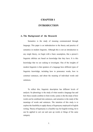 1 
CHAPTER 1 INTRODUCTION 
A. The Background of the Research 
Semantics is the study of meaning communicated through language. This paper is an indtroduction to the theory and practice of semantics in modern linguistic. Although this is not an introduction to any single theory, we begin with a basic assumption, that a person‟s linguistic abilities are based on knowledge that they have. It is this knowledge that we are seeking to investigate. One of the insights of modern linguistic is that speakers of a language have different types of linguistic knowledge, including how to pronounce words, how to construct sentences, and about the meaning of individual words and sentences. 
To reflect this, linguistic description has different levels of analysis. So phonology is the study of what sounds a language has and how these sounds combine to form words, syntax is the the study of how words can be combined into sentences, and semantics is the study of the meanings of words and sentences. The intention of this study is to explore the feasibility to apply theory of hyponymy employed in English writing. Theory of hyponymy is a feasible way for English writing, for it can be applied to sort out and sum up words or things of the same category.  