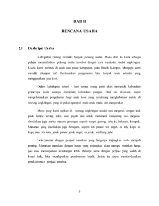 5
BAB II
RENCANA USAHA
2.1 Deskripsi Usaha
Kabupaten Batang memiliki banyak peluang usaha. Maka dari itu kami sebagai
pelajar memanfaatkan peluang usaha tersebut dengan cara membuka usaha angkringan.
Usaha kami terletak di salah satu pusat kabupaten, yaitu Dracik Kampus. Mengapa kami
memilih ditempat ini? Berdasarkan pengamatan kita banyak anak sekolah yang
menggunakan jasa kost.
Dalam kehidupan sehari - hari semua orang pasti akan memenuhi kebutuhan
primernya salah satunya memenuhi kebutuhan pangan. Dari sisi ekonomi, dapat
mengefisiensikan pengeluaran bagi anak kost yang cenderung menghabiskan waktu di
warung angkringan yang di pakai ngumpul anak-anak muda dan masyarakat.
Menu yang kami sajikan di warung angkringan adalah nasi megono, dengan lauk
pauk tempe kering, telor, sate puyuh dan untuk menemani menyantap nasi megono
disediakan juga aneka macam gorengan seperti tempe goreng, tahu isi, bakwan, kerupuk.
Minuman yang disediakan juga beragam, seperti teh panas/ teh anget, es teh, kopi/ es
kopi, susu /es susu, jeruk panas/ jeruk anget, es jeruk, wedhang jahe.
Bekerjasama dengan penjual masakan yang harganya terjangkau tentu menjadi
penting. Memesan masakan dengan harga yang terjangkau akan mampu menekan harga
jual atau mendapatkan keuntungan lebih. Bekerja sama dengan penjual yang sudah di
kenal baik, bisa mendapatkan pembayaran kredit. Selain itu dapat memberdayakan
perekonomian penjual tersebut.
 