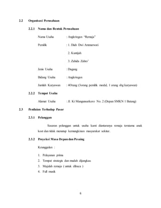 6
2.2 Organisasi Perusahaan
2.2.1 Nama dan Bentuk Perusahaan
Nama Usaha : Angkringan “Remaja”
Pemilik : 1. Diah Dwi Ammarwati
2. Kuntijah
3. Zahida Zahro’
Jenis Usaha : Dagang
Bidang Usaha : Angkringan
Jumlah Karyawan : 4Orang (3orang pemilik modal, 1 orang sbg karyawan)
2.2.2 Tempat Usaha
Alamat Usaha : Jl. Ki Mangunsarkoro No. 2 (Depan SMKN 1 Batang)
2.3 Penilaian Terhadap Pasar
2.3.1 Pelanggan
Sasaran pelanggan untuk usaha kami diantaranya remaja terutama anak
kost dan tidak menutup kemungkinan masyarakat sekitar.
2.3.2 Proyeksi Masa Depan dan Pesaing
Keunggulan :
1. Pelayanan prima
2. Tempat strategis dan mudah dijangkau
3. Majalah remaja ( untuk dibaca )
4. Full musik
 