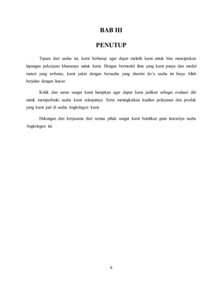 9
BAB III
PENUTUP
Tujuan dari usaha ini, kami berharap agar dapat melatih kami untuk bisa menciptakan
lapangan pekerjaan khususnya untuk kami. Dengan bermodal ilmu yang kami punya dan modal
materi yang terbatas, kami yakin dengan berusaha yang disertai do’a usaha ini Insya Allah
berjalan dengan lancar.
Kritik dan saran sangat kami harapkan agar dapat kami jadikan sebagai evaluasi diri
untuk memperbaiki usaha kami selanjutnya. Serta meningkatkan kualitas pelayanan dan produk
yang kami jual di usaha Angkringan kami.
Dukungan dan kerjasama dari semua pihak sangat kami butuhkan guna lancarnya usaha
Angkringan ini.
 