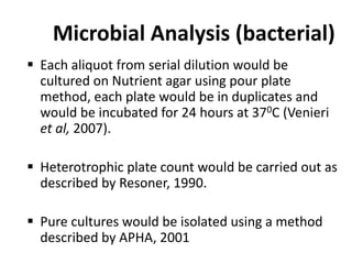 Microbial Analysis (bacterial)
 Each aliquot from serial dilution would be
cultured on Nutrient agar using pour plate
method, each plate would be in duplicates and
would be incubated for 24 hours at 370C (Venieri
et al, 2007).
 Heterotrophic plate count would be carried out as
described by Resoner, 1990.
 Pure cultures would be isolated using a method
described by APHA, 2001
 