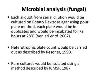 Microbial analysis (fungal)
 Each aliquot from serial dilution would be
cultured on Potato Dextrose agar using pour
plate method, each plate would be in
duplicates and would be incubated for 72
hours at 280C (Venieri et al, 2007).
 Heterotrophic plate count would be carried
out as described by Resoner, 1990.
 Pure cultures would be isolated using a
method described by ICMSF, 1987
 