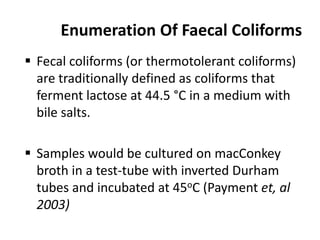 Enumeration Of Faecal Coliforms
 Fecal coliforms (or thermotolerant coliforms)
are traditionally defined as coliforms that
ferment lactose at 44.5 °C in a medium with
bile salts.
 Samples would be cultured on macConkey
broth in a test-tube with inverted Durham
tubes and incubated at 45oC (Payment et, al
2003)
 