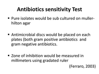 Antibiotics sensitivity Test
 Pure isolates would be sub cultured on muller-
hilton agar
 Antimicrobial discs would be placed on each
plates (both gram positive antibiotics and
gram negative antibiotics.
 Zone of inhibition would be measured in
millimeters using gradated ruler
(Ferraro, 2003)
 
