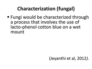 Characterization (fungal)
 Fungi would be characterized through
a process that involves the use of
lacto-phenol cotton blue on a wet
mount
(Jeyanthi et al, 2012).
 