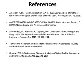 References
 American Public Health Association (APHA) 2001.Compendium of methods
for the Microbiological Examination of Foods. Vol.4, Washington DC. Pp.1219.
 AMERICAN WATER WORKS ASSOCIATION, 6666 W. Quincy Avenue, Denver, Co
80235: Water Quality and Treatment, latest edition
 Arvanitidou, M.; Kanellou, K.; Vagiona, D.G. Diversity of Salmonella spp. and
Fungi in Northern Greek Rivers and their Correlation to Faecal Pollution
Indicators. Environ. Res. 2005, 99, 278–284.
 Ferraro MJ; National Committee for Clinical Laboratory Standards (NCCLS).
Methods for Dilution Antimicrobial
 Grabow, W.O.K. Waterborne Diseases: Update on Water Quality Assessment
and Control. Water SA 1996, 22, 193–202.
 