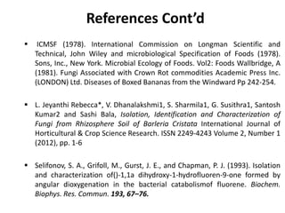 References Cont’d
 ICMSF (1978). International Commission on Longman Scientific and
Technical, John Wiley and microbiological Specification of Foods (1978).
Sons, Inc., New York. Microbial Ecology of Foods. Vol2: Foods Wallbridge, A
(1981). Fungi Associated with Crown Rot commodities Academic Press Inc.
(LONDON) Ltd. Diseases of Boxed Bananas from the Windward Pp 242-254.
 L. Jeyanthi Rebecca*, V. Dhanalakshmi1, S. Sharmila1, G. Susithra1, Santosh
Kumar2 and Sashi Bala, Isolation, Identification and Characterization of
Fungi from Rhizosphere Soil of Barleria Cristata International Journal of
Horticultural & Crop Science Research. ISSN 2249-4243 Volume 2, Number 1
(2012), pp. 1-6
 Selifonov, S. A., Grifoll, M., Gurst, J. E., and Chapman, P. J. (1993). Isolation
and characterization of()-1,1a dihydroxy-1-hydrofluoren-9-one formed by
angular dioxygenation in the bacterial catabolismof fluorene. Biochem.
Biophys. Res. Commun. 193, 67–76.
 