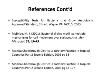 References Cont’d
 Susceptibility Tests for Bacteria that Grow Aerobically:
Approved Standard, 6th ed. Wayne, PA: NCCLS; 2003.
 McBride, M. J. (2001). Bacterial gliding motility: multiple
mechanisms for cell movement over surfaces.Ann .Rev.
Microbiol. 55, 49–75.
 Monica Cheesbrough District Laboratory Practice in Tropical
Countries Part 2 Second Edition, 2005 pg 38
 Monica Cheesbrough District Laboratory Practice in Tropical
Countries Part 2 Second Edition, 2005 pg 62-107
 