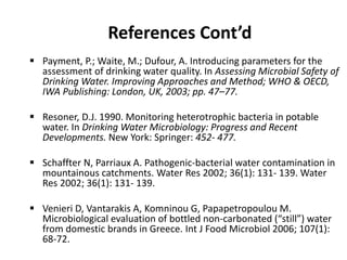 References Cont’d
 Payment, P.; Waite, M.; Dufour, A. Introducing parameters for the
assessment of drinking water quality. In Assessing Microbial Safety of
Drinking Water. Improving Approaches and Method; WHO & OECD,
IWA Publishing: London, UK, 2003; pp. 47–77.
 Resoner, D.J. 1990. Monitoring heterotrophic bacteria in potable
water. In Drinking Water Microbiology: Progress and Recent
Developments. New York: Springer: 452- 477.
 Schaffter N, Parriaux A. Pathogenic-bacterial water contamination in
mountainous catchments. Water Res 2002; 36(1): 131- 139. Water
Res 2002; 36(1): 131- 139.
 Venieri D, Vantarakis A, Komninou G, Papapetropoulou M.
Microbiological evaluation of bottled non-carbonated (“still”) water
from domestic brands in Greece. Int J Food Microbiol 2006; 107(1):
68-72.
 