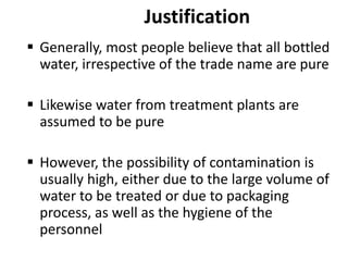 Justification
 Generally, most people believe that all bottled
water, irrespective of the trade name are pure
 Likewise water from treatment plants are
assumed to be pure
 However, the possibility of contamination is
usually high, either due to the large volume of
water to be treated or due to packaging
process, as well as the hygiene of the
personnel
 