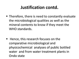 Justification contd.
 Therefore, there is need to constantly evaluate
the microbiological qualities as well as the
mineral contents to know if they meet the
WHO standards.
 Hence, this research focuses on the
comparative microbiological and
physicochemical analyses of public bottled
water and from water treatment plants in
Ondo state
 