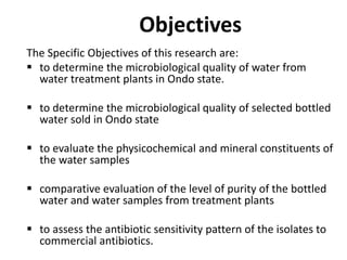 Objectives
The Specific Objectives of this research are:
 to determine the microbiological quality of water from
water treatment plants in Ondo state.
 to determine the microbiological quality of selected bottled
water sold in Ondo state
 to evaluate the physicochemical and mineral constituents of
the water samples
 comparative evaluation of the level of purity of the bottled
water and water samples from treatment plants
 to assess the antibiotic sensitivity pattern of the isolates to
commercial antibiotics.
 