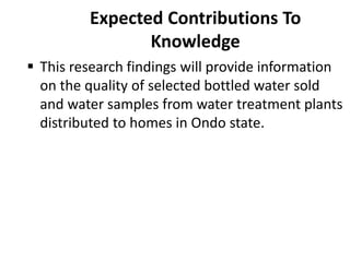 Expected Contributions To
Knowledge
 This research findings will provide information
on the quality of selected bottled water sold
and water samples from water treatment plants
distributed to homes in Ondo state.
 