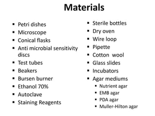 Materials
 Petri dishes
 Microscope
 Conical flasks
 Anti microbial sensitivity
discs
 Test tubes
 Beakers
 Bursen burner
 Ethanol 70%
 Autoclave
 Staining Reagents
 Sterile bottles
 Dry oven
 Wire loop
 Pipette
 Cotton wool
 Glass slides
 Incubators
 Agar mediums
 Nutrient agar
 EMB agar
 PDA agar
 Muller-Hilton agar
 