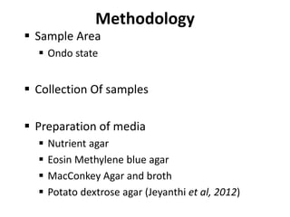 Methodology
 Sample Area
 Ondo state
 Collection Of samples
 Preparation of media
 Nutrient agar
 Eosin Methylene blue agar
 MacConkey Agar and broth
 Potato dextrose agar (Jeyanthi et al, 2012)
 