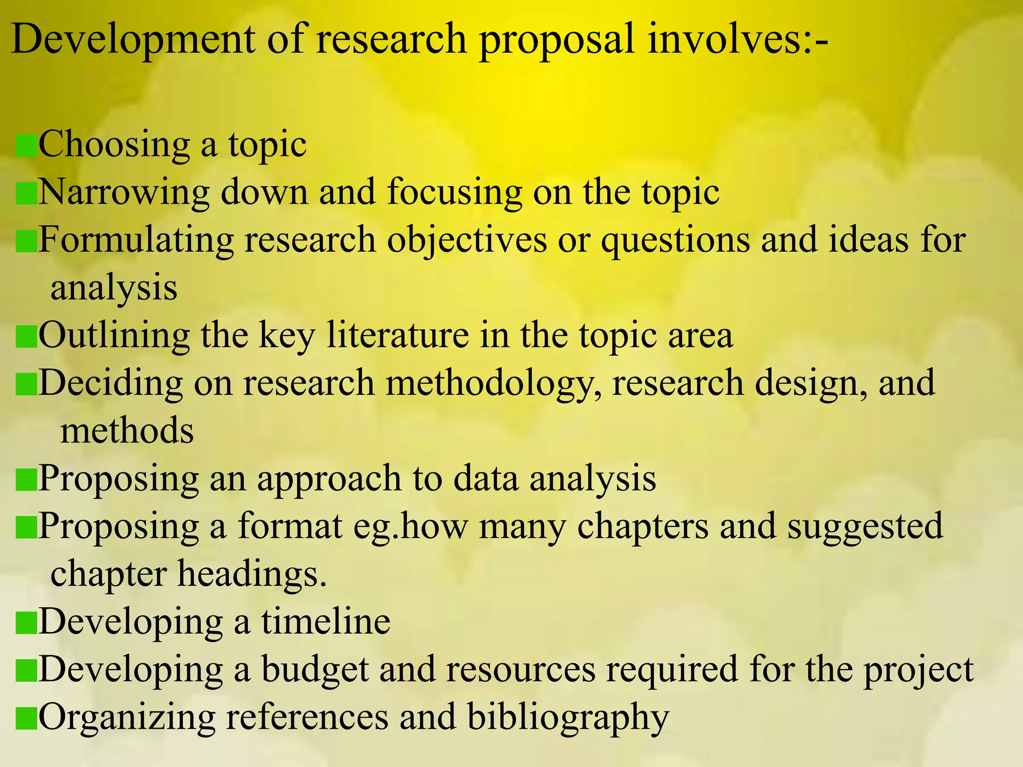 Development of research proposal involves:-
Choosing a topic
Narrowing down and focusing on the topic
Formulating research objectives or questions and ideas for
analysis
Outlining the key literature in the topic area
Deciding on research methodology, research design, and
methods
Proposing an approach to data analysis
Proposing a format eg.how many chapters and suggested
chapter headings.
Developing a timeline
Developing a budget and resources required for the project
Organizing references and bibliography
 