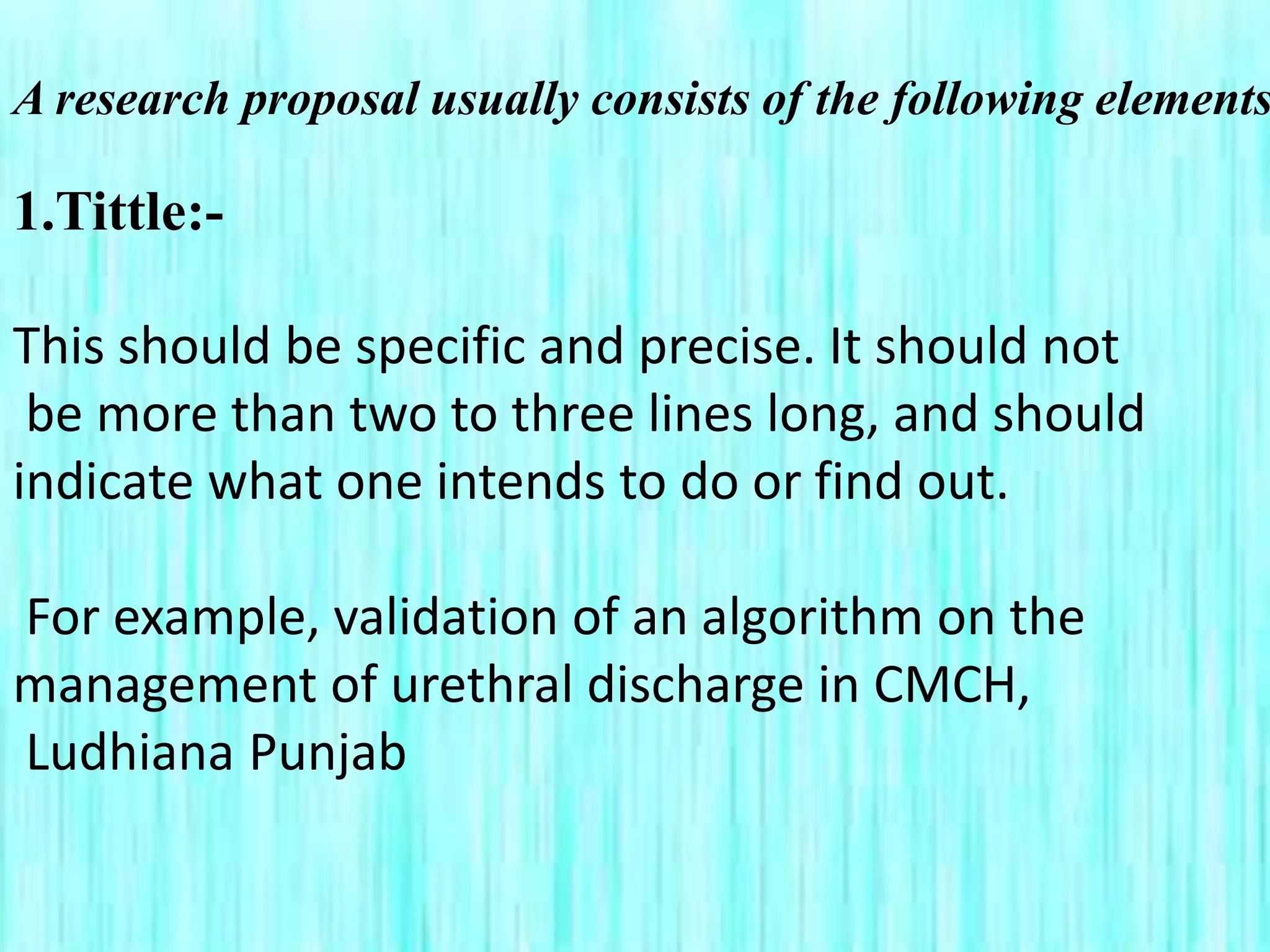 A research proposal usually consists of the following elements
1.Tittle:-
This should be specific and precise. It should not
be more than two to three lines long, and should
indicate what one intends to do or find out.
For example, validation of an algorithm on the
management of urethral discharge in CMCH,
Ludhiana Punjab
 