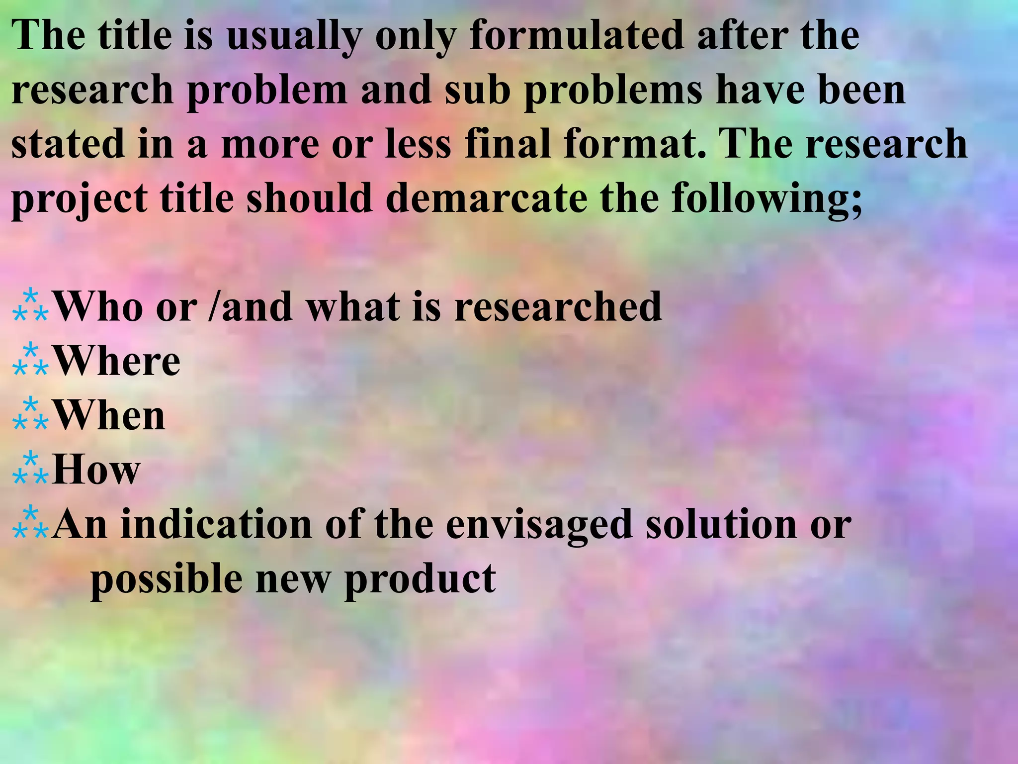 The title is usually only formulated after the
research problem and sub problems have been
stated in a more or less final format. The research
project title should demarcate the following;
⁂Who or /and what is researched
⁂Where
⁂When
⁂How
⁂An indication of the envisaged solution or
possible new product
 