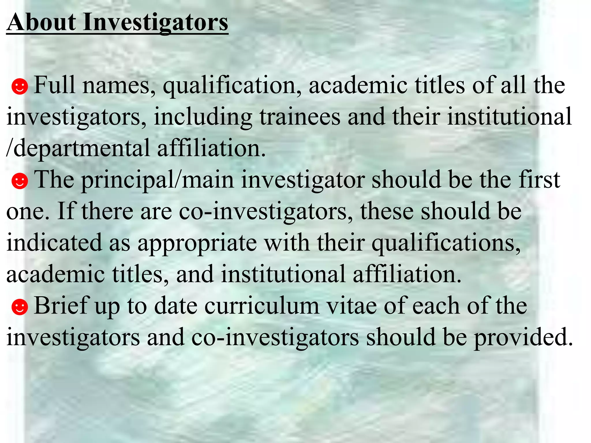 About Investigators
☻Full names, qualification, academic titles of all the
investigators, including trainees and their institutional
/departmental affiliation.
☻The principal/main investigator should be the first
one. If there are co-investigators, these should be
indicated as appropriate with their qualifications,
academic titles, and institutional affiliation.
☻Brief up to date curriculum vitae of each of the
investigators and co-investigators should be provided.
 