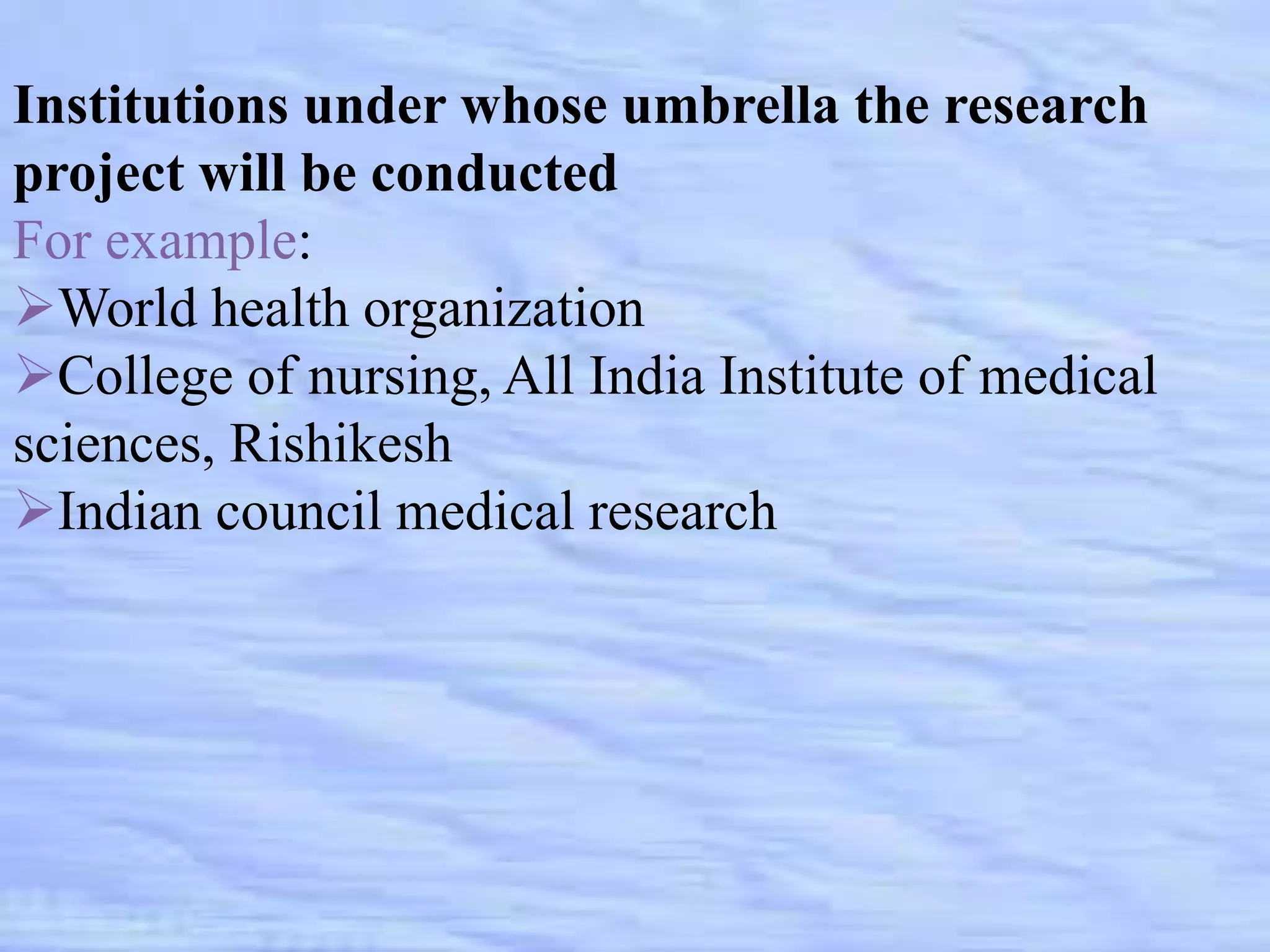 Institutions under whose umbrella the research
project will be conducted
For example:
World health organization
College of nursing, All India Institute of medical
sciences, Rishikesh
Indian council medical research
 