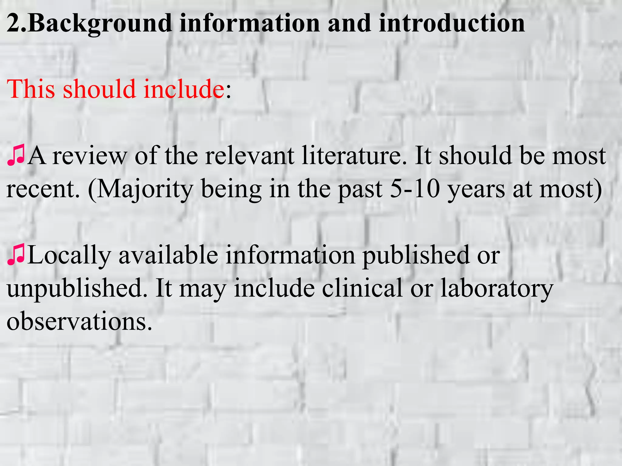 2.Background information and introduction
This should include:
♫A review of the relevant literature. It should be most
recent. (Majority being in the past 5-10 years at most)
♫Locally available information published or
unpublished. It may include clinical or laboratory
observations.
 